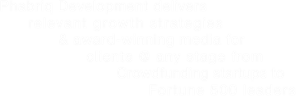 

            Phabriq Development delivers
                relevant growth strategies
                        & award-winning media for
                            clients @ any stage from
                                       Crowdfunding startups to
                                       Fortune 500 leaders