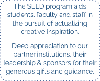 The SEED program aids students, faculty and staff in the pursuit of actualizing creative inspiration.

Deep appreciation to our partner institutions, their leadership & sponsors for their generous gifts and guidance.